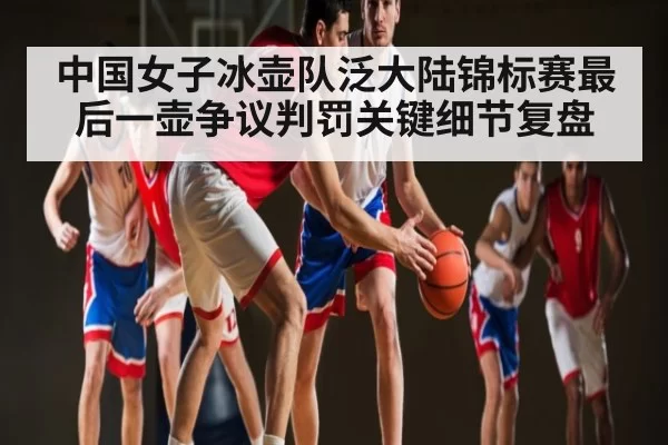 中国女子冰壶队泛大陆锦标赛最后一壶争议判罚关键细节复盘